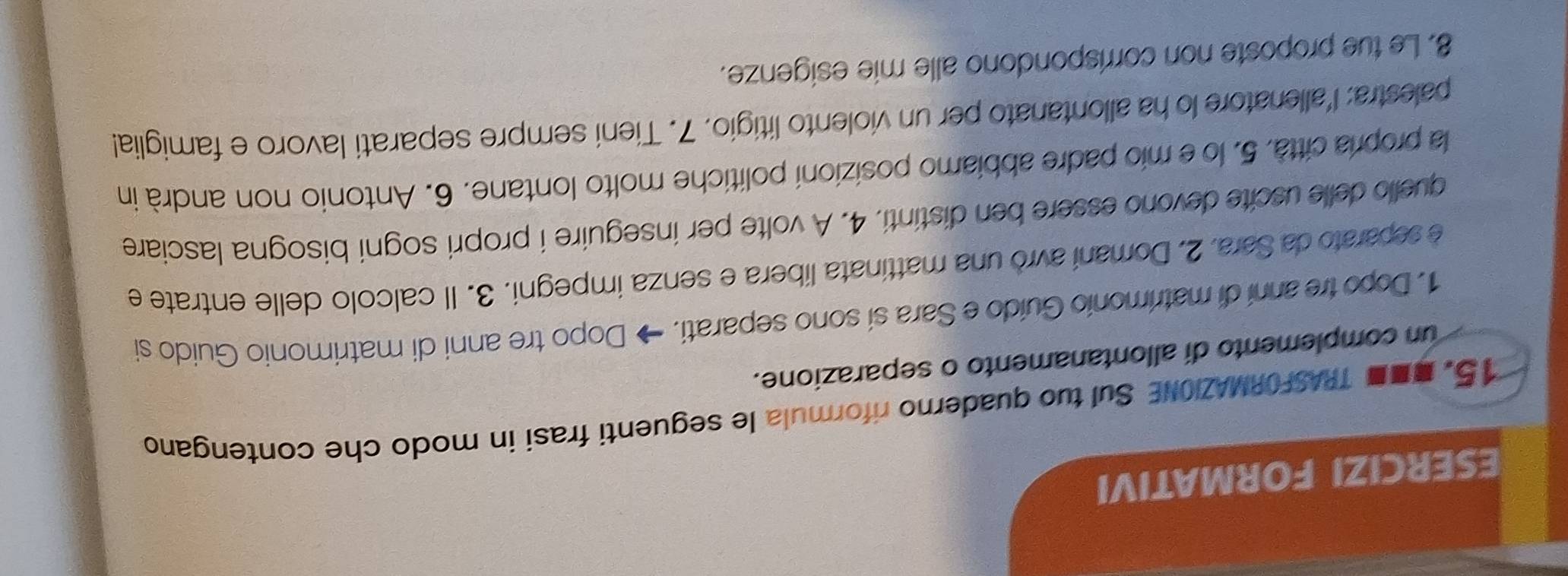 ESERCIZI FORMATIVI 
15. ■■ TRASFORMAZIONE Sul tuo quaderno riformula le seguenti frasi in modo che contengano 
un complemento di allontanamento o separazione. 
1. Dopo tre anni di matrimonio Guído e Sara sí sono separati. → Dopo tre anni di matrimonio Guido si 
e separato da Sara. 2. Domaní avro una mattinata libera e senza impegni. 3. Il calcolo delle entrate e 
quello delle uscite devono essere ben distinti. 4. A volte per inseguire i propri sogni bisogna lasciare 
la propria città. 5. lo e mio padre abbiamo posizioni politiche molto lontane. 6. Antonio non andrà in 
palestra: l'allenatore lo ha allontanato per un violento litigio. 7. Tieni sempre separati lavoro e famiglia! 
8. Le tue proposte non corrispondono alle mie esigenze.