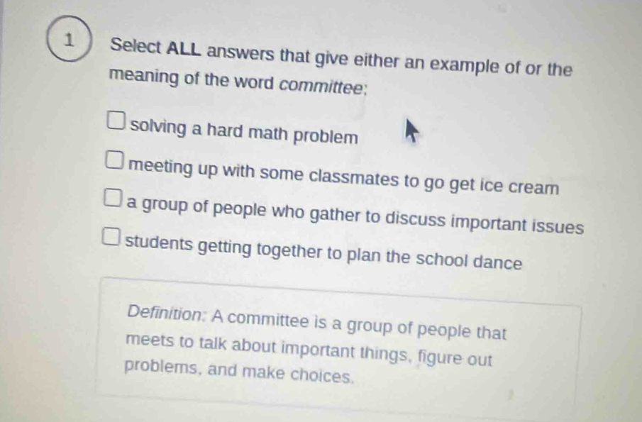 Select ALL answers that give either an example of or the
meaning of the word committee;
solving a hard math problem
meeting up with some classmates to go get ice cream
a group of people who gather to discuss important issues
students getting together to plan the school dance
Definition: A committee is a group of people that
meets to talk about important things, figure out
problems, and make choices.