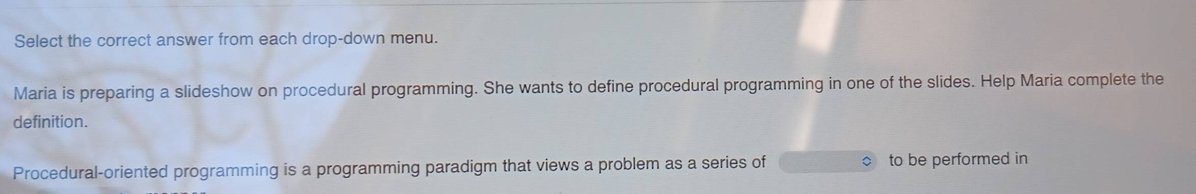 Select the correct answer from each drop-down menu. 
Maria is preparing a slideshow on procedural programming. She wants to define procedural programming in one of the slides. Help Maria complete the 
definition. 
Procedural-oriented programming is a programming paradigm that views a problem as a series of to be performed in