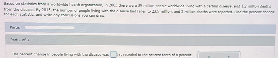 Based on statistics from a worldwide health organization, in 2005 there were 39 million people worldwide living with a certain disease, and 1.2 million deaths 
from the disease. By 2015, the number of people living with the disease had fallen to 23.9 million, and 2 million deaths were reported. Find the percent change 
for each statistic, and write any conclusions you can draw. 
Parte: 
Part 1 of 3 
The percent change in people living with the disease was □ % , rounded to the nearest tenth of a percent.