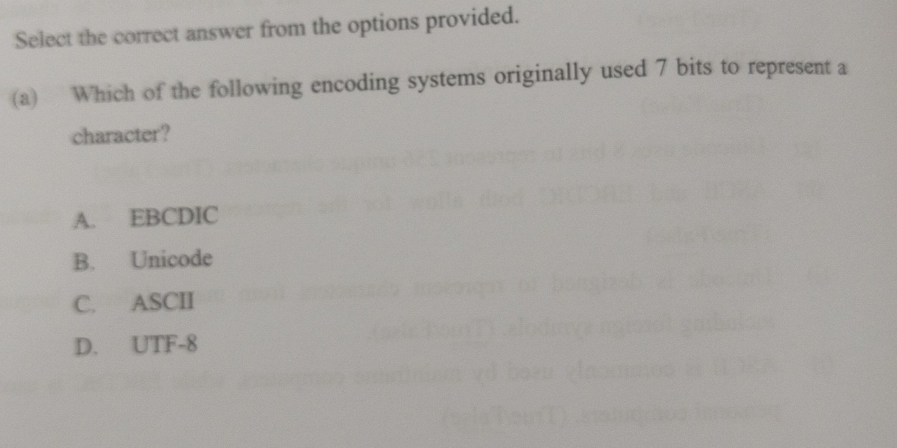 Select the correct answer from the options provided.
(a) Which of the following encoding systems originally used 7 bits to represent a
character?
A. EBCDIC
B. Unicode
C. ASCII
D. UTF-8