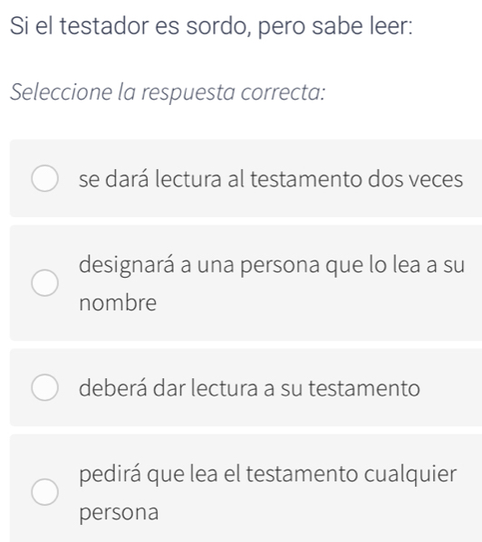 Si el testador es sordo, pero sabe leer:
Seleccione la respuesta correcta:
se dará lectura al testamento dos veces
designará a una persona que lo lea a su
nombre
deberá dar lectura a su testamento
pedirá que lea el testamento cualquier
persona