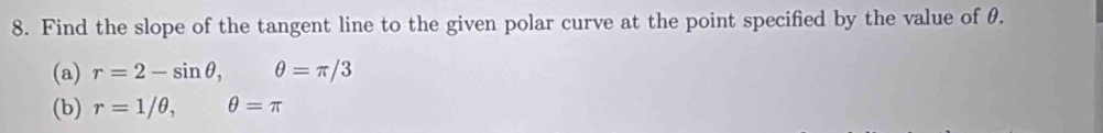 Find the slope of the tangent line to the given polar curve at the point specified by the value of θ. 
(a) r=2-sin θ , θ =π /3
(b) r=1/θ , θ =π