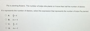 Pia is planting flowers. The number of tulips she plants is 4 more than half the number of daisies.
If x represents the number of daisies, select the expression that represents the number of tulips Pia planted.
A.  x/2 +4
B. 2x+4
C.  x/2 -4
D. 4x+2