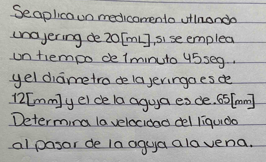 Seaplicaun medicomento uilnando 
unajering de20[mL], sise emplea 
un tiempo de lminuto 45seg. . 
yel diametro de lajeringaes de
12[mm) y ei de la agua es de. 65[mm]
Determina la velocidad del liquido 
alpasar de la agua alavena.