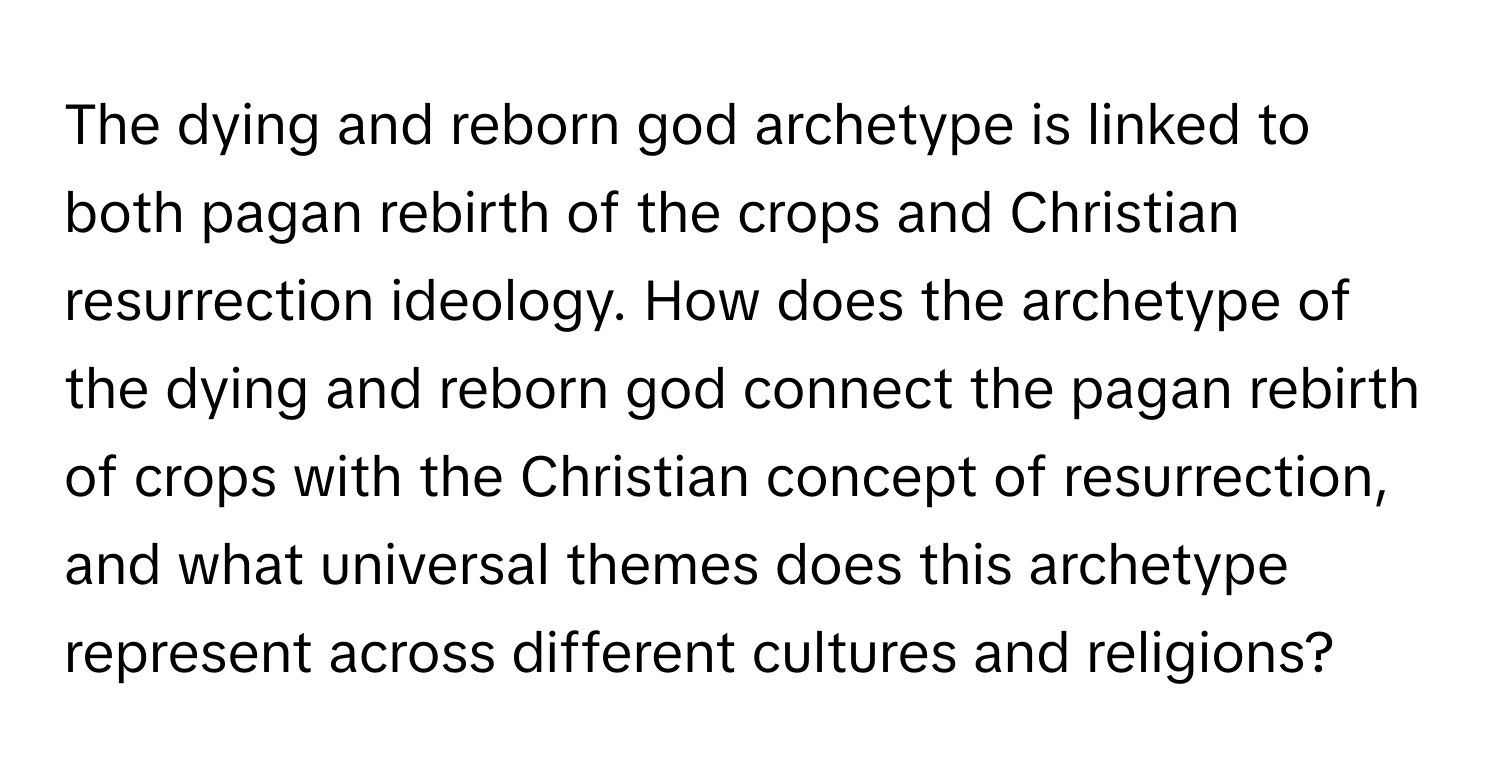 The dying and reborn god archetype is linked to both pagan rebirth of the crops and Christian resurrection ideology. How does the archetype of the dying and reborn god connect the pagan rebirth of crops with the Christian concept of resurrection, and what universal themes does this archetype represent across different cultures and religions?