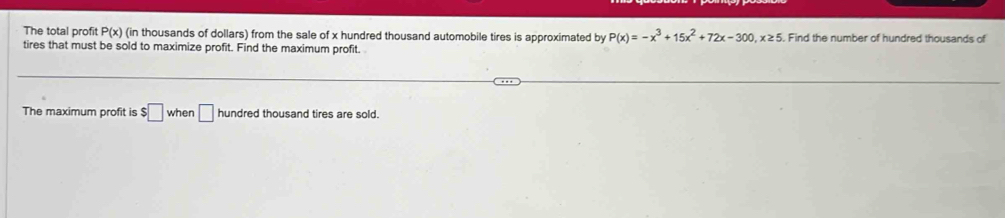 The total profit P(x) (in thousands of dollars) from the sale of x hundred thousand automobile tires is approximated by P(x)=-x^3+15x^2+72x-300, x≥ 5 Find the number of hundred thousands of 
tires that must be sold to maximize profit. Find the maximum profit. 
The maximum profit is $□ whe n □ hundred thousand tires are sold.