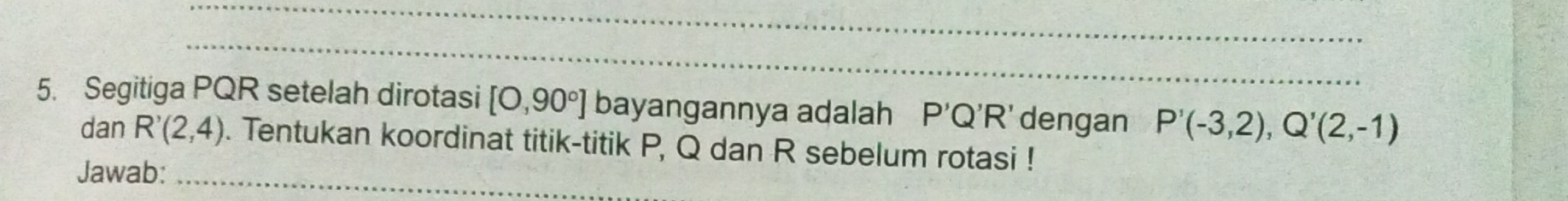 Segitiga PQR setelah dirotasi [O,90°] bayangannya adalah P'Q'R' dengan P'(-3,2), Q'(2,-1)
dan R'(2,4). Tentukan koordinat titik-titik P, Q dan R sebelum rotasi ! 
Jawab:_