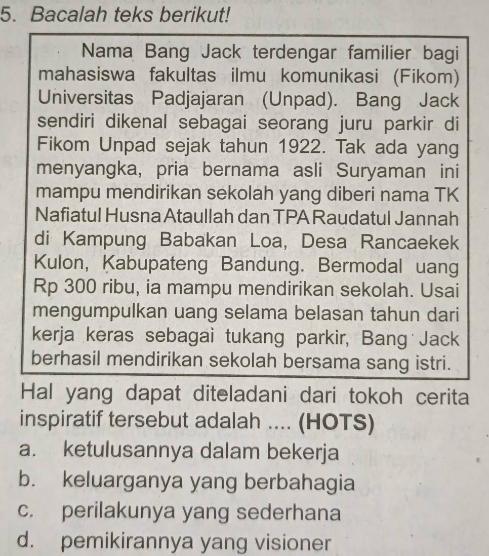 Bacalah teks berikut!
Nama Bang Jack terdengar familier bagi
mahasiswa fakultas ilmu komunikasi (Fikom)
Universitas Padjajaran (Unpad). Bang Jack
sendiri dikenal sebagai seorang juru parkir di
Fikom Unpad sejak tahun 1922. Tak ada yang
menyangka, pria bernama asli Suryaman ini
mampu mendirikan sekolah yang diberi nama TK
Nafiatul Husna Ataullah dan TPA Raudatul Jannah
di Kampung Babakan Loa, Desa Rancaekek
Kulon, Kabupateng Bandung. Bermodal uang
Rp 300 ribu, ia mampu mendirikan sekolah. Usai
mengumpulkan uang selama belasan tahun dari
kerja keras sebagai tukang parkir, Bang Jack
berhasil mendirikan sekolah bersama sang istri.
Hal yang dapat diteladani dari tokoh cerita
inspiratif tersebut adalah .... (HOTS)
a. ketulusannya dalam bekerja
b. keluarganya yang berbahagia
c. perilakunya yang sederhana
d. pemikirannya yang visioner