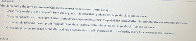 What is meant by the term gross margin? Choose the correct response from the following list.
Gross margin refers to the net proft from sale of goods. It is calculated by adding cost of goods sold to sales revenue.
Gross margin refers to the net proft after subtracting all expenses incurred in the period. It is calculated by subtracting total revenue from total expenses.
Gross margin refers to the net proft from sale of goods. It is calculated by subtracting cost of goods sold from sales revenue.
Gross margin refers to the net profit after adding all expenses incurred in the period. It is calculated by adding total revenue to total expenses.
evious