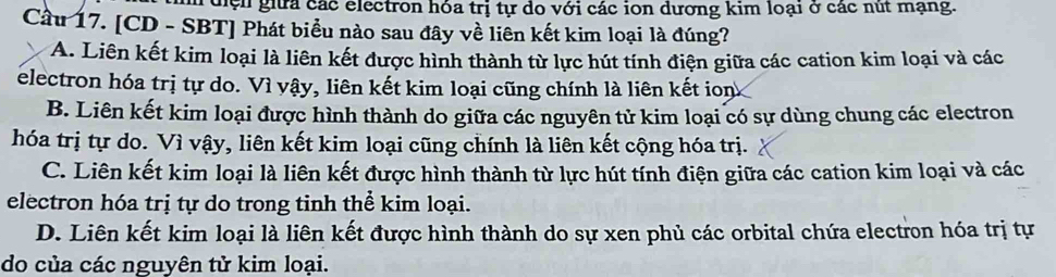 điện giữa các electron hóa trị tự do với các ion dương kim loại ở các nút mạng.
Cầu 17. [CD - SBT] Phát biểu nào sau đây về liên kết kim loại là đúng?
A. Liên kết kim loại là liên kết được hình thành từ lực hút tính điện giữa các cation kim loại và các
electron hóa trị tự do. Vì vậy, liên kết kim loại cũng chính là liên kết ion
B. Liên kết kim loại được hình thành do giữa các nguyên tử kim loại có sự dùng chung các electron
hóa trị tự do. Vì vậy, liên kết kim loại cũng chính là liên kết cộng hóa trị.
C. Liên kết kim loại là liên kết được hình thành từ lực hút tính điện giữa các cation kim loại và các
electron hóa trị tự do trong tinh thể kim loại.
D. Liên kết kim loại là liên kết được hình thành do sự xen phủ các orbital chứa electron hóa trị tự
do của các nguyên tử kim loại.