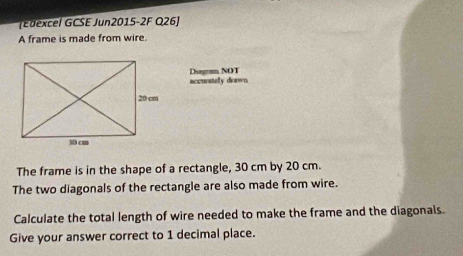 (Edexcel GCSE Jun2015-2F Q26] 
A frame is made from wire. 
Diagram NOT 
accurately drawn 
The frame is in the shape of a rectangle, 30 cm by 20 cm. 
The two diagonals of the rectangle are also made from wire. 
Calculate the total length of wire needed to make the frame and the diagonals. 
Give your answer correct to 1 decimal place.