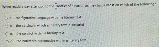 When readers pay attention to the context of a narrative, they focus most on which of the following?
a. the figurative language within a literary text
b. the setting in which a literary text is situated
c. the conflict within a literary text
d. the narrator's perspective within a literary text