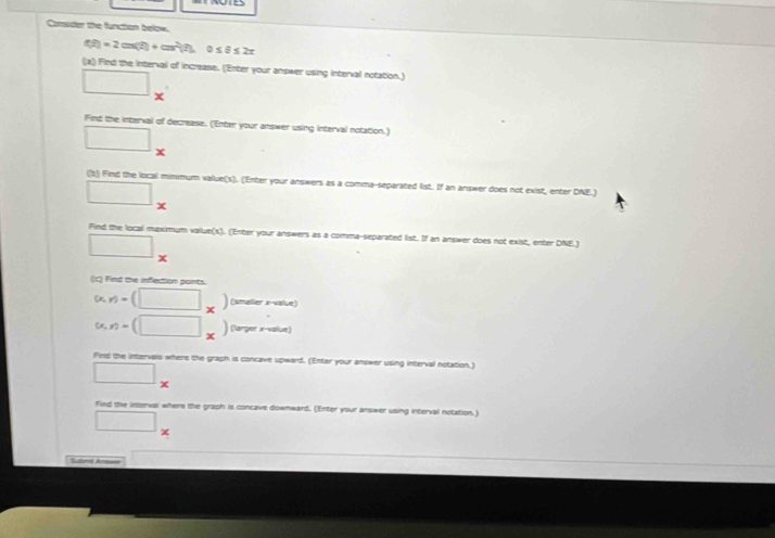 Consider the function below.
f(t)=2cos (t)+cos^2(t) 0≤ θ ≤ 2π
(a) Find the interval of increase. ('Enter your answer using interval notation.) 
□ □ 
Find the interval of decrease. (Enter your answer using interval notation.) 
^
□ x
(s) Find the local mimmum value(s). (Enter your answers as a comma-separated list. If an answer does not exist, enter DNE.) 
□ 
Find the local maximum value(s). (Enter your answers as a comma-separated list. If an answer does not exist, enter DNE.) 
□ x 
(c) Find the infection points.
(x,y)=(□ _x) (smailer x -value)
(x,y)=(□ _x) (langer x-vaïlue) 
Find the intervals where the graph is concave upward. (Enter your answer using interval notation.)
□ _* 
Find the interval where the graph is concave downward. (Enter your answer using interval notation.) 
□°
f(x)=-x^2+2x-1