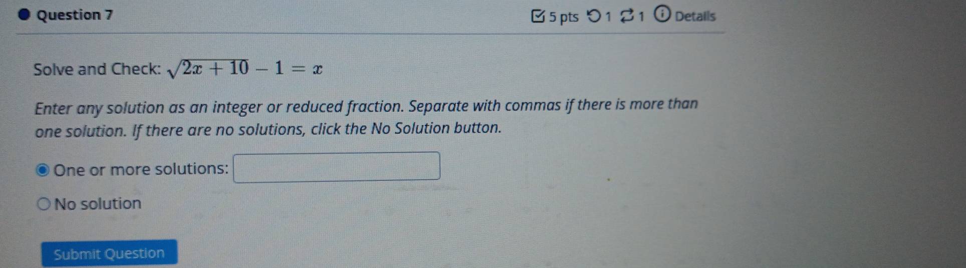 □ 5 pts つ 1 $ 1 ⓘ Details
Solve and Check: sqrt(2x+10)-1=x
Enter any solution as an integer or reduced fraction. Separate with commas if there is more than
one solution. If there are no solutions, click the No Solution button.
One or more solutions: □
No solution
Submit Question