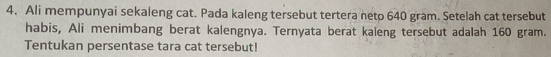 Ali mempunyai sekaleng cat. Pada kaleng tersebut tertera neto 640 gram. Setelah cat tersebut 
habis, Ali menimbang berat kalengnya. Ternyata berat kaleng tersebut adalah 160 gram. 
Tentukan persentase tara cat tersebut!