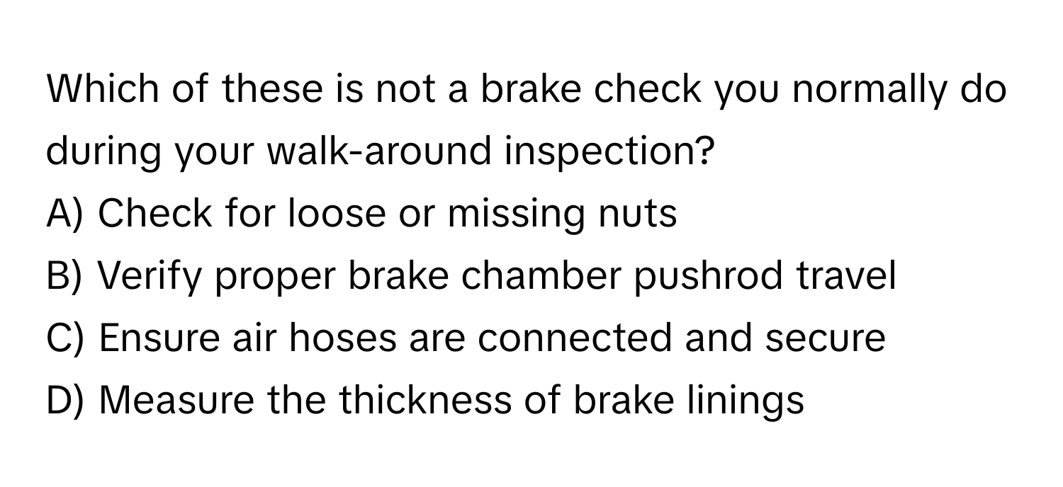 Which of these is not a brake check you normally do during your walk-around inspection?

A) Check for loose or missing nuts 
B) Verify proper brake chamber pushrod travel 
C) Ensure air hoses are connected and secure 
D) Measure the thickness of brake linings