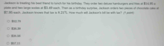 Jackson is treating his best friend to lunch for his birthday. They order two deluxe hamburgers and fries at $14.95 a
plate and two large sodas at $3.49 each. Then as a birthday surprise, Jackson orders two pieces of chocolate cake al
$7.95 each. Jackson knows that tax is 8.21%. How much will Jackson's bill be with tax? (1 point)
$52.78
$26.39
$28.56
$57.11