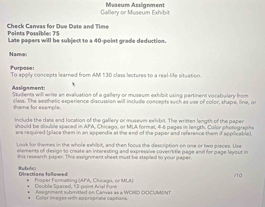 Museum Assignment 
Gallery or Museum Exhibit 
Check Canvas for Due Date and Time 
Points Possible: 75
Late papers will be subject to a 40 -point grade deduction. 
Name: 
Purpose: 
To apply concepts learned from AM 130 class lectures to a real-life situation. 
Assignment: 
Students will write an evaluation of a gallery or museum exhibit using pertinent vocabulary from 
class. The aesthetic experience discussion will include concepts such as use of color, shape, line, or 
theme for example. 
Include the date and location of the gallery or museum exhibit. The written length of the paper 
should be double spaced in APA, Chicago, or MLA format, 4-6 pages in length. Color photographs 
are required (place them in an appendix at the end of the paper and reference them if applicable). 
Look for themes in the whole exhibit, and then focus the description on one or two pieces. Use 
elements of design to create an interesting and expressive cover/title page and for page layout in 
this research paper. This assignment sheet must be stapled to your paper. 
Rubric: 
Directions followed /10 
Proper Formatting (APA, Chicago, or MLA) 
Double Spaced, 12 -point Arial Font 
Assignment submitted on Canvas as a WORD DOCUMENT 
Color images with appropriate captions.