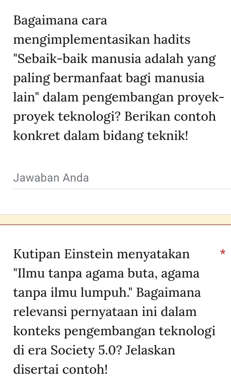 Bagaimana cara 
mengimplementasikan hadits 
"Sebaik-baik manusia adalah yang 
paling bermanfaat bagi manusia 
lain" dalam pengembangan proyek- 
proyek teknologi? Berikan contoh 
konkret dalam bidang teknik! 
Jawaban Anda 
Kutipan Einstein menyatakan * 
"Ilmu tanpa agama buta, agama 
tanpa ilmu lumpuh." Bagaimana 
relevansi pernyataan ini dalam 
konteks pengembangan teknologi 
di era Society 5.0? Jelaskan 
disertai contoh!