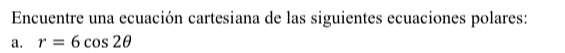 Encuentre una ecuación cartesiana de las siguientes ecuaciones polares: 
a. r=6cos 2θ