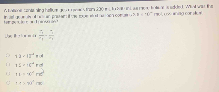 A balloon containing helium gas expands from 230 mL to 860 mL as more helium is added. What was the
initial quantity of helium present if the expanded balloon contains 3.8* 10^(-4)mol , assuming constant
temperature and pressure?
Use the formula frac V_1n_1=frac V_2n_2
1.0* 10^(-4)mo
1.5* 10^(-4)mol
1.0* 10^(-3)mol^3
1.4* 10^(-3)mol