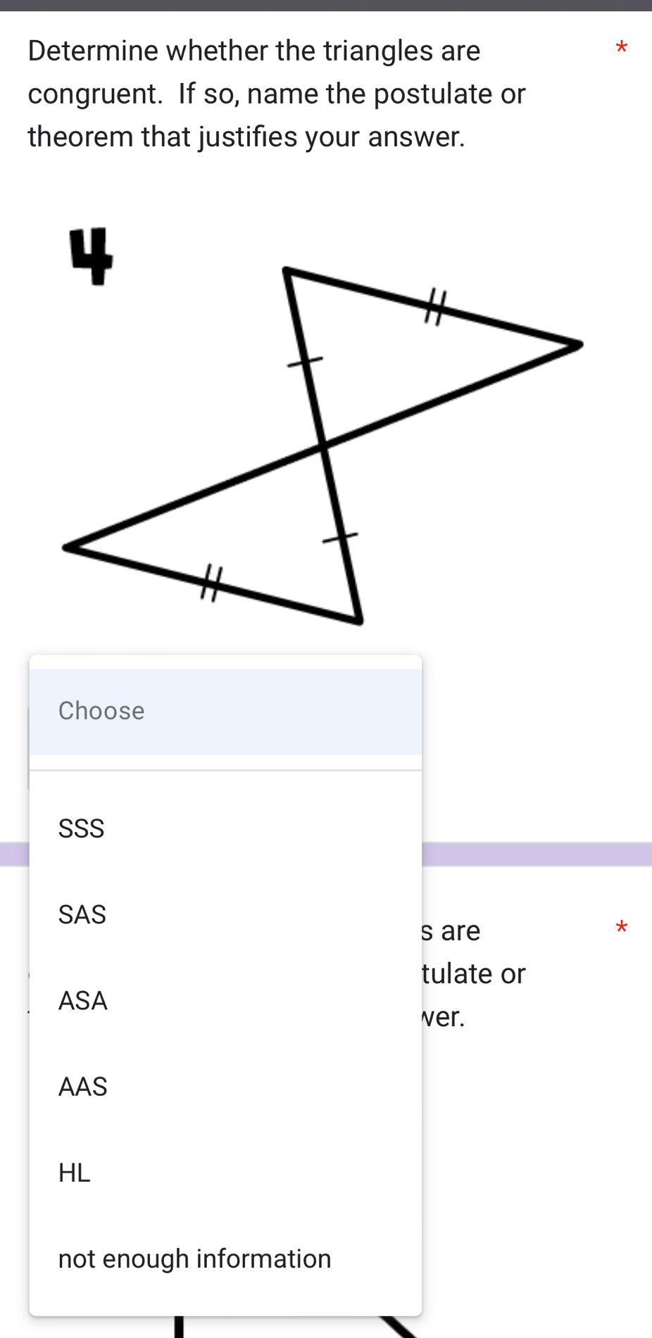 Determine whether the triangles are
*
congruent. If so, name the postulate or
theorem that justifies your answer.
Choose
SSS
SAS
s are
*
tulate or
ASA
ver.
AAS
HL
not enough information