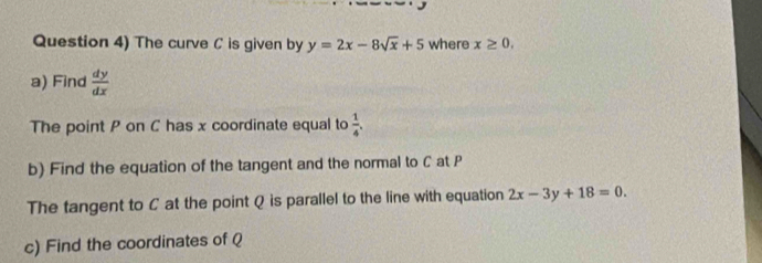 Question 4) The curve C is given by y=2x-8sqrt(x)+5 where x≥ 0, 
a) Find  dy/dx 
The point P on C has x coordinate equal to  1/4 . 
b) Find the equation of the tangent and the normal to C at P
The tangent to C at the point Q is parallel to the line with equation 2x-3y+18=0. 
c) Find the coordinates of