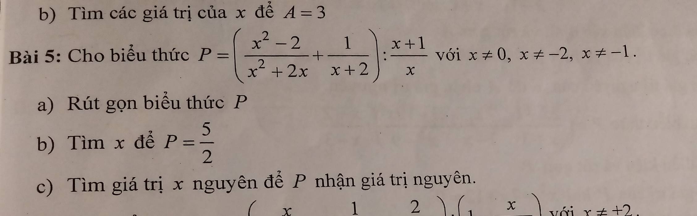 Tìm các giá trị của x để A=3
Bài 5: Cho biểu thức P=( (x^2-2)/x^2+2x + 1/x+2 ): (x+1)/x  với x!= 0, x!= -2, x!= -1. 
a) Rút gọn biểu thức P
b) Tìm x để P= 5/2 
c) Tìm giá trị x nguyên để P nhận giá trị nguyên.
x
1
2
x
x!= +2