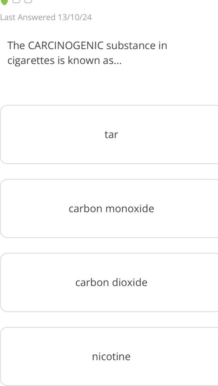 Last Answered 13/10/24
The CARCINOGENIC substance in
cigarettes is known as...
tar
carbon monoxide
carbon dioxide
nicotine