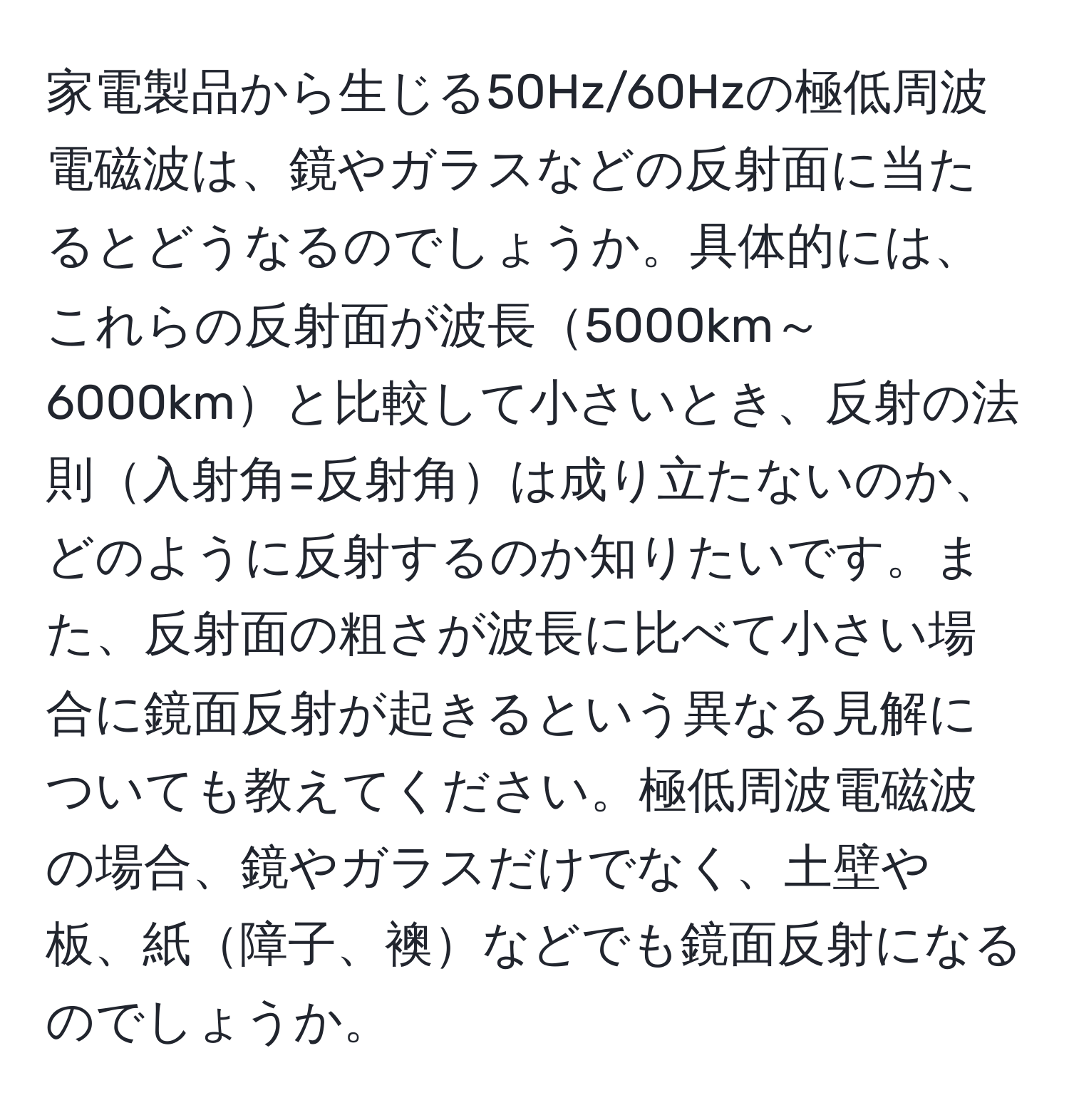 家電製品から生じる50Hz/60Hzの極低周波電磁波は、鏡やガラスなどの反射面に当たるとどうなるのでしょうか。具体的には、これらの反射面が波長5000km～6000kmと比較して小さいとき、反射の法則入射角=反射角は成り立たないのか、どのように反射するのか知りたいです。また、反射面の粗さが波長に比べて小さい場合に鏡面反射が起きるという異なる見解についても教えてください。極低周波電磁波の場合、鏡やガラスだけでなく、土壁や板、紙障子、襖などでも鏡面反射になるのでしょうか。