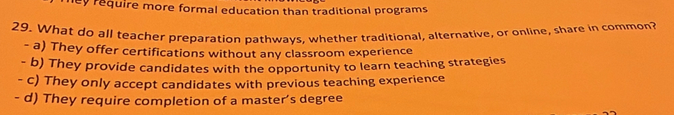 ley require more formal education than traditional programs
29. What do all teacher preparation pathways, whether traditional, alternative, or online, share in common?
- a) They offer certifications without any classroom experience
- b) They provide candidates with the opportunity to learn teaching strategies
- c) They only accept candidates with previous teaching experience
- d) They require completion of a master’s degree