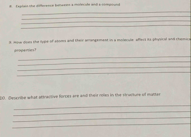 Explain the difference between a molecule and a compound 
_ 
_ 
_ 
_ 
9. How does the type of atoms and their arrangement in a molecule affect its physical and chemica 
properties? 
_ 
_ 
_ 
_ 
10. Describe what attractive forces are and their roles in the structure of matter 
_ 
_ 
_ 
_