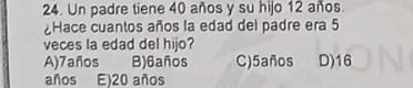 Un padre tiene 40 años y su hijo 12 años.
Hace cuantos años la edad del padre era 5
veces la edad del hijo?
A) 7años B) 6años C) 5años D) 16
años E) 20 años