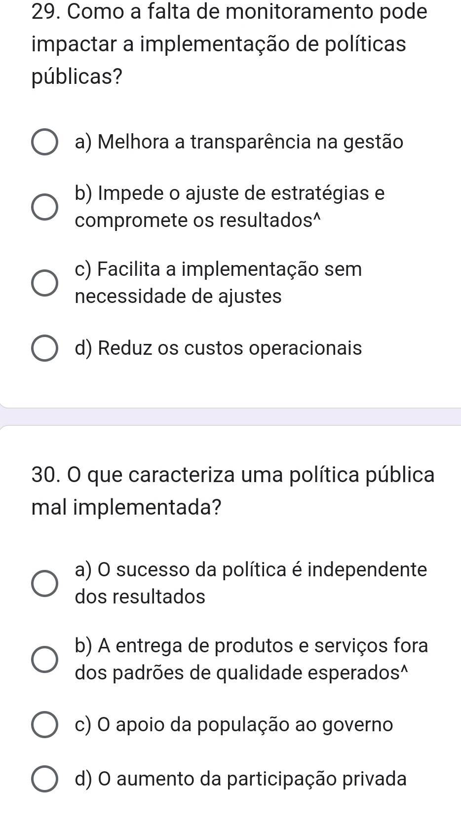 Como a falta de monitoramento pode
impactar a implementação de políticas
públicas?
a) Melhora a transparência na gestão
b) Impede o ajuste de estratégias e
compromete os resultados^
c) Facilita a implementação sem
necessidade de ajustes
d) Reduz os custos operacionais
30. O que caracteriza uma política pública
mal implementada?
a) O sucesso da política é independente
dos resultados
b) A entrega de produtos e serviços fora
dos padrões de qualidade esperados^
c) O apoio da população ao governo
d) O aumento da participação privada