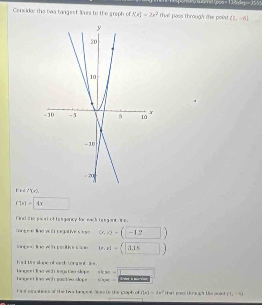 19/0op=39/5 
Consider the two tangent lines to the graph of f(x)=2x^2 that pass through the point (1,-6). 
Find f'(x).
f'(x)= 4x
Find the point of tangency for each tangent line. 
tangent line with negative slope (x,y)= -1,2 )
tangent line with positive slope (x,y)= 3,18 )
Find the slope of each tangent line. 
tangent line with negative slope slope “ 
tangent line with positive slope slope = Enter a number 
Find equations of the two tangent lines to the graph of f(x)=2x^2 that pass through the point (1,-6).