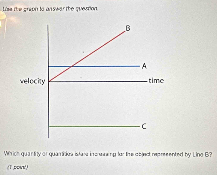 Use the graph to answer the question. 
Which quantity or quantities is/are increasing for the object represented by Line B? 
(1 point)