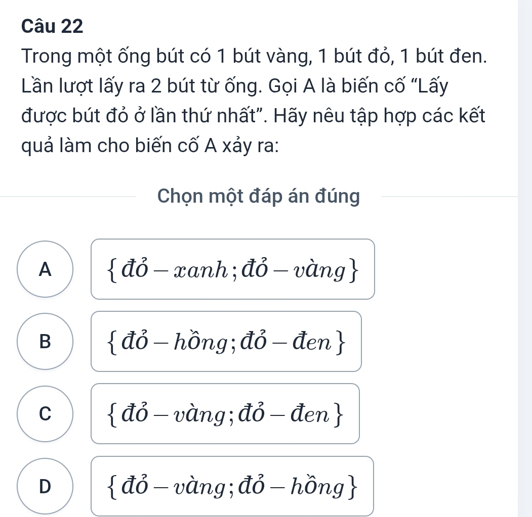 Trong một ống bút có 1 bút vàng, 1 bút đỏ, 1 bút đen.
Lần lượt lấy ra 2 bút từ ống. Gọi A là biến cố “Lấy
được bút đỏ ở lần thứ nhất". Hãy nêu tập hợp các kết
quả làm cho biến cố A xảy ra:
Chọn một đáp án đúng
A  vector ahat o-xanh;vector ahat o-vhat ang
B  vector avector o-hhat ong j;dj-den
C  vector avector o-vhat ang ;vector O-den
D  vector ahat o-vhat ang;vector ahat o-hhat ong