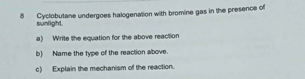 Cyclobutane undergoes halogenation with bromine gas in the presence of 
sunlight. 
a) Write the equation for the above reaction 
b) Name the type of the reaction above. 
c) Explain the mechanism of the reaction.