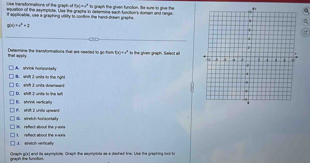 Use transformations of the graph of f(x)=e^x to graph the given function. Be sure to give the
equation of the asymptote. Use the graphs to determine each function's domain and range.
If applicable, use a graphing utility to confirm the hand-drawn graphs.
g(x)=e^x+2
Determine the transformations that are needed to go from f(x)=e^x to the given graph. Select all
that apply.
A. shrink horizontally
B. shift 2 units to the right
C. shift 2 units downward
D. shift 2 units to the left
E. shrink vertically
F. shift 2 units upward
G. stretch horizontally
H. reflect about the y-axis
I. reflect about the x-axis
J. stretch vertically
Graph g(x) and its asymptote. Graph the asymptote as a dashed line. Use the graphing tool to
graph the function