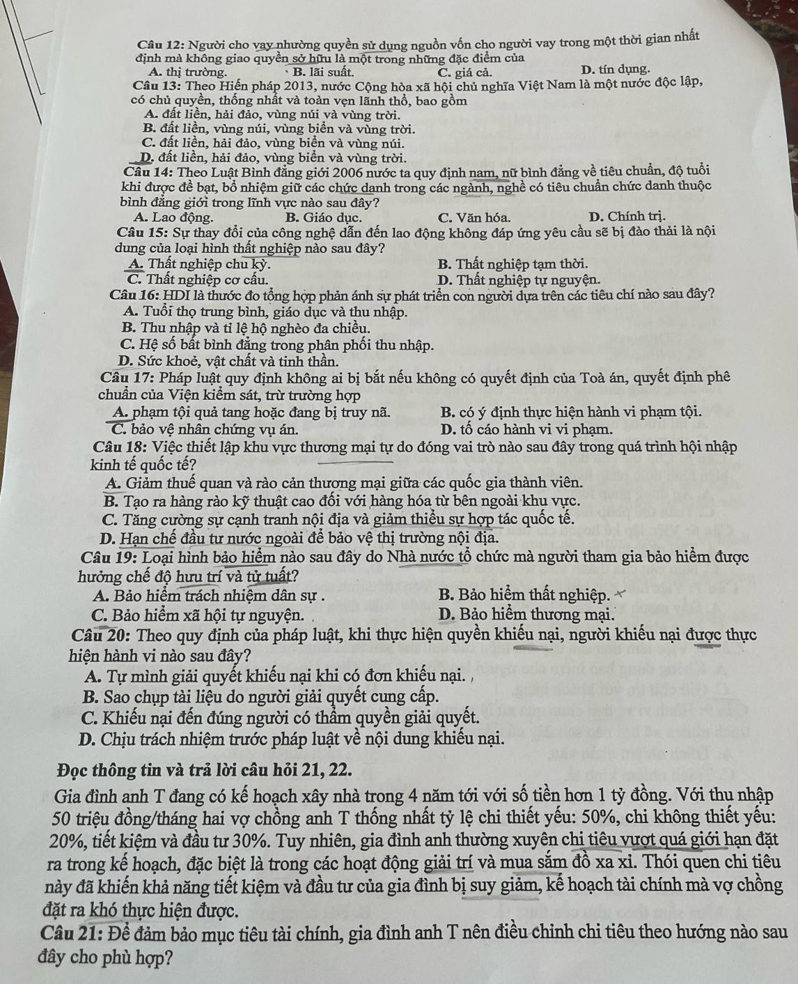 Người cho vay nhường quyền sử dụng nguồn vốn cho người vay trong một thời gian nhất
định mà không giao quyền sở hữu là một trong những đặc điểm của
A. thị trường. B. lãi suất. C. giá cả. D. tín dụng.
Câu 13: Theo Hiến pháp 2013, nước Cộng hòa xã hội chủ nghĩa Việt Nam là một nước độc lập,
có chủ quyền, thống nhất và toàn vẹn lãnh thổ, bao gồm
A. đất liền, hải đảo, vùng núi và vùng trời.
B. đất liền, vùng núi, vùng biển và vùng trời.
C. đất liền, hải đảo, vùng biển và vùng núi.
D. đất liền, hải đảo, vùng biển và vùng trời.
Câu 14: Theo Luật Bình đẳng giới 2006 nước ta quy định nam, nữ bình đẳng về tiêu chuẩn, độ tuổi
khi được đề bạt, bổ nhiệm giữ các chức dạnh trong các ngành, nghề có tiêu chuẩn chức danh thuộc
bình đẳng giới trong lĩnh vực nào sau đây?
A. Lao động. B. Giáo dục. C. Văn hóa. D. Chính trị.
Câu 15: Sự thay đổi của công nghệ dẫn đến lao động không đáp ứng yêu cầu sẽ bị đào thải là nội
dung của loại hình thất nghiệp nào sau đây?
A. Thất nghiệp chu kỳ. B. Thất nghiệp tạm thời.
C. Thất nghiệp cơ cấu. D. Thất nghiệp tự nguyện.
Câu 16: HDI là thước đo tổng hợp phản ánh sự phát triển con người dựa trên các tiêu chí nào sau đây?
A. Tuổi thọ trung bình, giáo dục và thu nhập.
B. Thu nhập và tỉ lệ hộ nghèo đa chiều.
C. Hệ số bất bình đẳng trong phân phối thu nhập.
D. Sức khoẻ, vật chất và tinh thần.
Cầâu 17: Pháp luật quy định không ai bị bắt nếu không có quyết định của Toà án, quyết định phê
chuẩn của Viện kiểm sát, trừ trường hợp
A. phạm tội quả tang hoặc đang bị truy nã. B. có ý định thực hiện hành vi phạm tội.
C. bảo vệ nhân chứng vụ án. D. tố cáo hành vi vi phạm.
Câu 18: Việc thiết lập khu vực thương mại tự do đóng vai trò nào sau đây trong quá trình hội nhập
kinh tế quốc tế?
A. Giảm thuế quan và rào cản thương mại giữa các quốc gia thành viên.
B. Tạo ra hàng rào kỹ thuật cao đối với hàng hóa từ bên ngoài khu vực.
C. Tăng cường sự cạnh tranh nội địa và giảm thiều sự hợp tác quốc tế.
D. Hạn chế đầu tư nước ngoài để bảo vệ thị trường nội địa.
Câu 19: Loại hình bảo hiểm nào sau đây do Nhà nước tổ chức mà người tham gia bảo hiểm được
hưởng chế độ hưu trí và tử tuất?
A. Bảo hiểm trách nhiệm dân sự . B. Bảo hiểm thất nghiệp.
C. Bảo hiểm xã hội tự nguyện. D. Bảo hiểm thương mại.
Câu 20: Theo quy định của pháp luật, khi thực hiện quyền khiếu nại, người khiếu nại được thực
hiện hành vi nào sau đây?
A. Tự mình giải quyết khiếu nại khi có đơn khiếu nại. ,
B. Sao chụp tài liệu do người giải quyết cung cấp.
C. Khiếu nại đến đúng người có thẩm quyền giải quyết.
D. Chịu trách nhiệm trước pháp luật về nội dung khiếu nại.
Đọc thông tin và trả lời câu hỏi 21, 22.
Gia đình anh T đang có kế hoạch xây nhà trong 4 năm tới với số tiền hơn 1 tỷ đồng. Với thu nhập
50 triệu đồng/tháng hai vợ chồng anh T thống nhất tỷ lệ chi thiết yếu: 50%, chi không thiết yếu:
20%, tiết kiệm và đầu tư 30%. Tuy nhiên, gia đình anh thường xuyên chi tiêu vượt quá giới hạn đặt
ra trong kế hoạch, đặc biệt là trong các hoạt động giải trí và mua sắm đồ xa xi. Thói quen chi tiêu
này đã khiến khả năng tiết kiệm và đầu tư của gia đình bị suy giảm, kế hoạch tài chính mà vợ chồng
đặt ra khó thực hiện được.
Câu 21: Để đảm bảo mục tiêu tài chính, gia đình anh T nên điều chỉnh chi tiêu theo hướng nào sau
đây cho phù hợp?