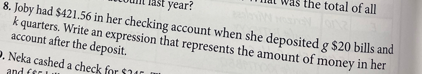 coun last year? 
hat was the total of all 
8. Joby had $421.56 in her checking account when she deposited g $20 bills and 
k quarters. Write an expression that represents the amount of money in her 
account after the deposit. 
. Neka cashed a check for $24