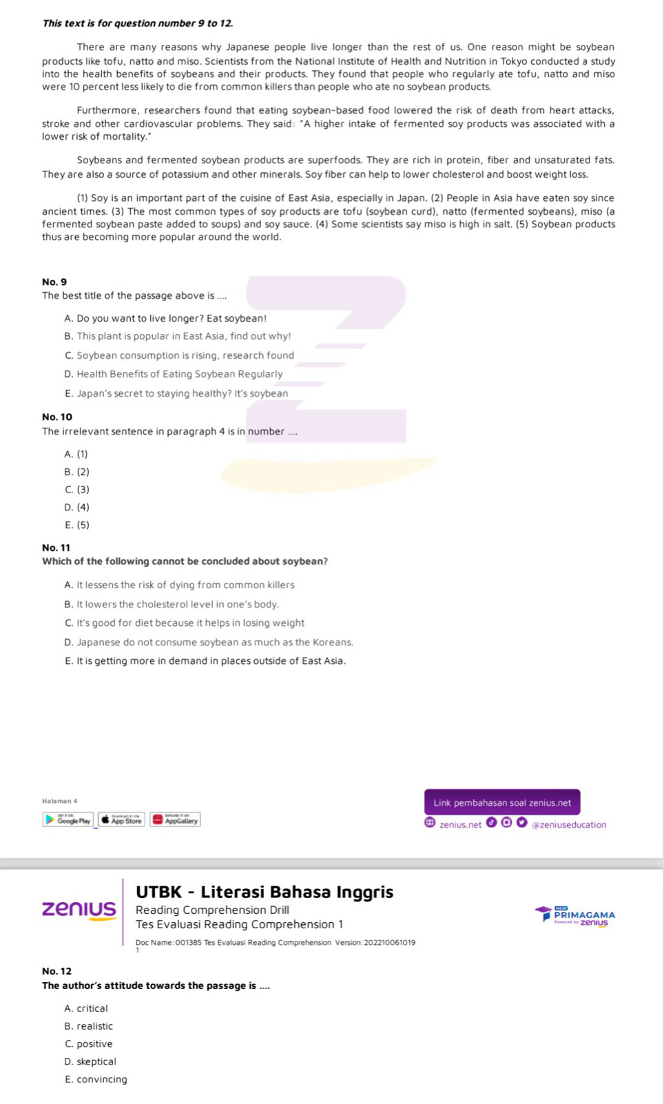 This text is for question number 9 to 12.
There are many reasons why Japanese people live longer than the rest of us. One reason might be soybean
products like tofu, natto and miso. Scientists from the National Institute of Health and Nutrition in Tokyo conducted a study
into the health benefits of soybeans and their products. They found that people who regularly ate tofu, natto and miso
were 10 percent less likely to die from common killers than people who ate no soybean products.
Furthermore, researchers found that eating soybean-based food lowered the risk of death from heart attacks,
stroke and other cardiovascular problems. They said: "A higher intake of fermented soy products was associated with a
lower risk of mortality."
Soybeans and fermented soybean products are superfoods. They are rich in protein, fiber and unsaturated fats.
They are also a source of potassium and other minerals. Soy fiber can help to lower cholesterol and boost weight loss.
(1) Soy is an important part of the cuisine of East Asia, especially in Japan. (2) People in Asia have eaten soy since
ancient times. (3) The most common types of soy products are tofu (soybean curd), natto (fermented soybeans), miso (a
fermented soybean paste added to soups) and soy sauce. (4) Some scientists say miso is high in salt. (5) Soybean products
thus are becoming more popular around the world.
No, 9
The best title of the passage above is ....
A. Do you want to live longer? Eat soybean!
B. This plant is popular in East Asia, find out why!
C. Soybean consumption is rising, research found
D. Health Benefits of Eating Soybean Regularly
E. Japan's secret to staying healthy? It's soybean
No. 10
The irrelevant sentence in paragraph 4 is in number ....
A. (1)
B. (2)
C. (3)
D. (4)
E. (5)
No. 11
Which of the following cannot be concluded about soybean?
A. It lessens the risk of dying from common killers
B. It lowers the cholesterol level in one’s body.
C. It's good for diet because it helps in losing weight
D. Japanese do not consume soybean as much as the Koreans.
E. It is getting more in demand in places outside of East Asia.
Link pembahasan soal zenius.net
Google Play App Store AppGallery zeníus.net
UTBK - Literasi Bahasa Inggris
zenius Reading Comprehension Drill PRIMAGAMA
Tes Evaluasi Reading Comprehension 1 ==== =  Zenius
Doc Name:001385 Tes Evaluasi Reading Comprehension Version:202210061019
No. 12
The author’s attitude towards the passage is ....
A. critical
B. realistic
C. positive
D. skeptical
E. convincing