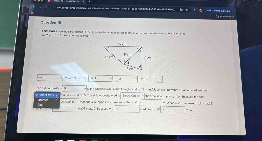 cdn.assess.prod.mheducation.com/dle-assess-delivery-ui/ea454fb99a789c695d0a085f6aa98654f5b0... New Chrome available
88 □ All Bookmarks
Question 18
PERSEVERE Use the side lengths in the figure to list the numbered angles in order from smallest to largest given that
m∠ 2=m∠ 5 , Explain your reasoning.
m∠ 1 m∠ 2=m∠ 5 m∠ 4 m∠ 6 m∠ 3
The side opposite 5 is the smallest side in that triangle, and m∠ 2=m∠ 5;so , we know that m∠ 4 and m∠ 6 are both
√ Select Choice than m∠ 2 an m∠ 5. The side opposite m∠ 6 is Select Choice than the side opposite m∠ 4 Because the side
greater lect Choice than the side opposite £1, we know that m∠ 1 < <tex>m∠ 2
less and m∠ 5. Because m∠ 2=m∠ 5.
m∠ 4+m∠ 6 , Because m∠ < <tex>m∠ 4 then m∠ 3 m∠ 6.