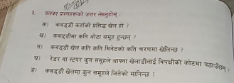 ३. तलका प्ररनइरूको उतर लेखनुहोस् 
क) कबइडी कहाको प्रिद्ध खेल हो ह 
ख) कबइ्डीमा कति ओटा समूह हुन्छन् ? 
ग) कबदडी खेत कति कति मिनेटको कति चरणमा खेलिन्छ? 
ष)ॉ रेडर वा स्टपर कुन समूहले आफना खेलाडीलाई विपक्षीको कोटमा पठार्उछन् 
ड)ॉ कबइडी खेलमा कुन समूहले जितेको मानिन्छ ?