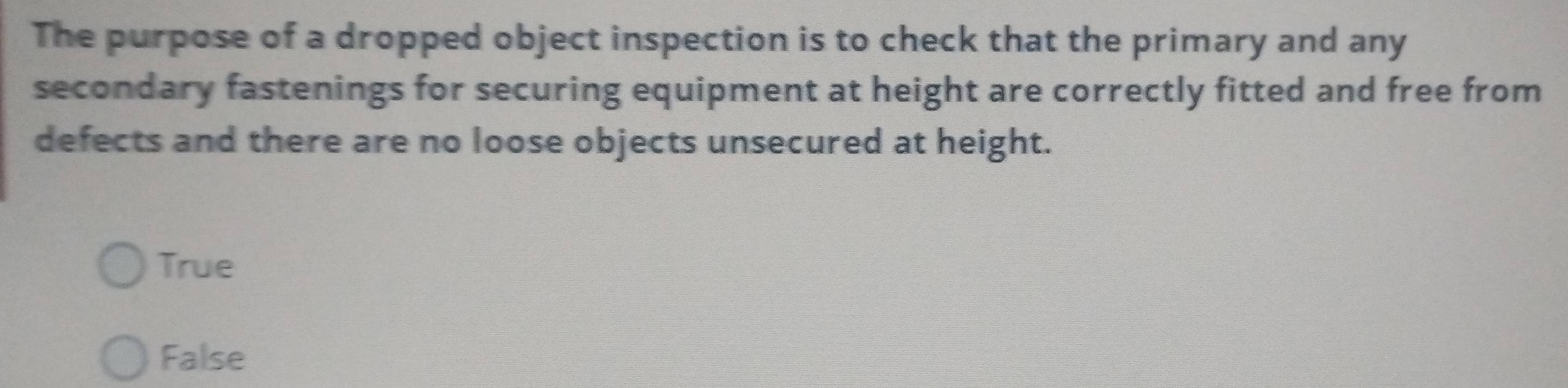 The purpose of a dropped object inspection is to check that the primary and any
secondary fastenings for securing equipment at height are correctly fitted and free from
defects and there are no loose objects unsecured at height.
True
False