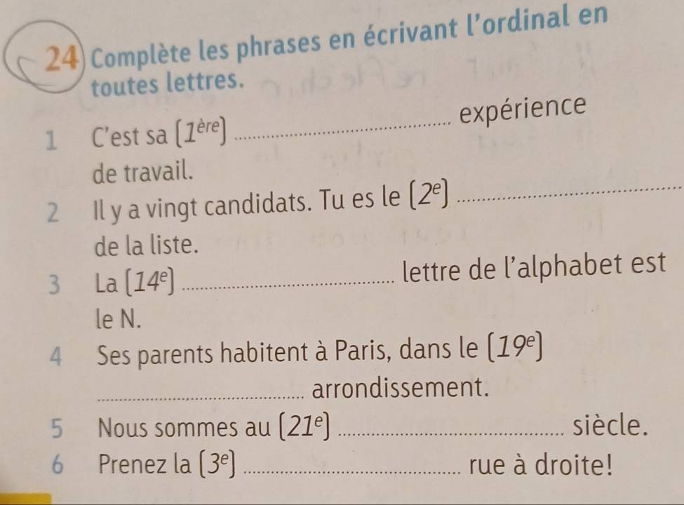 24)Complète les phrases en écrivant l’ordinal en 
toutes lettres. 
expérience 
1 C'est sa (1^(ere)) _ 
de travail. 
2 Il y a vingt candidats. Tu es le (2^e) _ 
de la liste. 
3 La (14^e) _lettre de l’alphabet est 
le N. 
4 Ses parents habitent à Paris, dans le (19^e)
_arrondissement. 
5 Nous sommes au (21^e) _siècle. 
6 Prenez la (3^e _rue à droite!