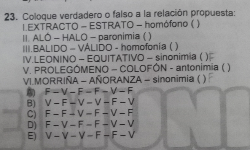 Coloque verdadero o falso a la relación propuesta:
I.EXTRACTO - ESTRATO - homófono ( )
II. ALO- HALO - paronimia ( )
III.BALIDO - VÁLIDO - homofonía (
IV.LEONINO - EQUITATIVO - sinonimia ( .
V. PROLEGÓMENO - COLOFÓN - antonimia ( )
VI.MORRIÑA - AÑORANZA - sinonimia ( )
F-V-F-F-V-F
B) V-F-V-V-F-V
C) F-F-V-F-V-F
D) F-V-F-F-V-V
E) V-V-V-F-F-V