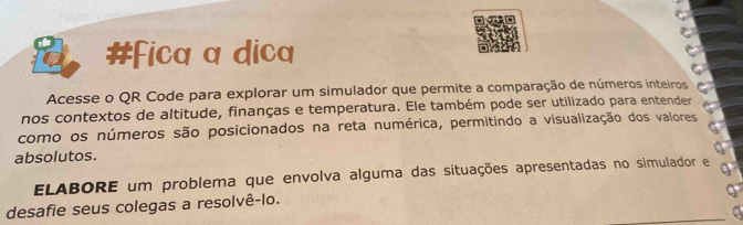 #Fica a dica 
Acesse o QR Code para explorar um simulador que permite a comparação de números inteiros 
nos contextos de altitude, finanças e temperatura. Ele também pode ser utilizado para entender 
como os números são posicionados na reta numérica, permitindo a visualização dos valores 
a 
absolutos. 
ELABORE um problema que envolva alguma das situações apresentadas no simulador e g 
desafie seus colegas a resolvê-lo.