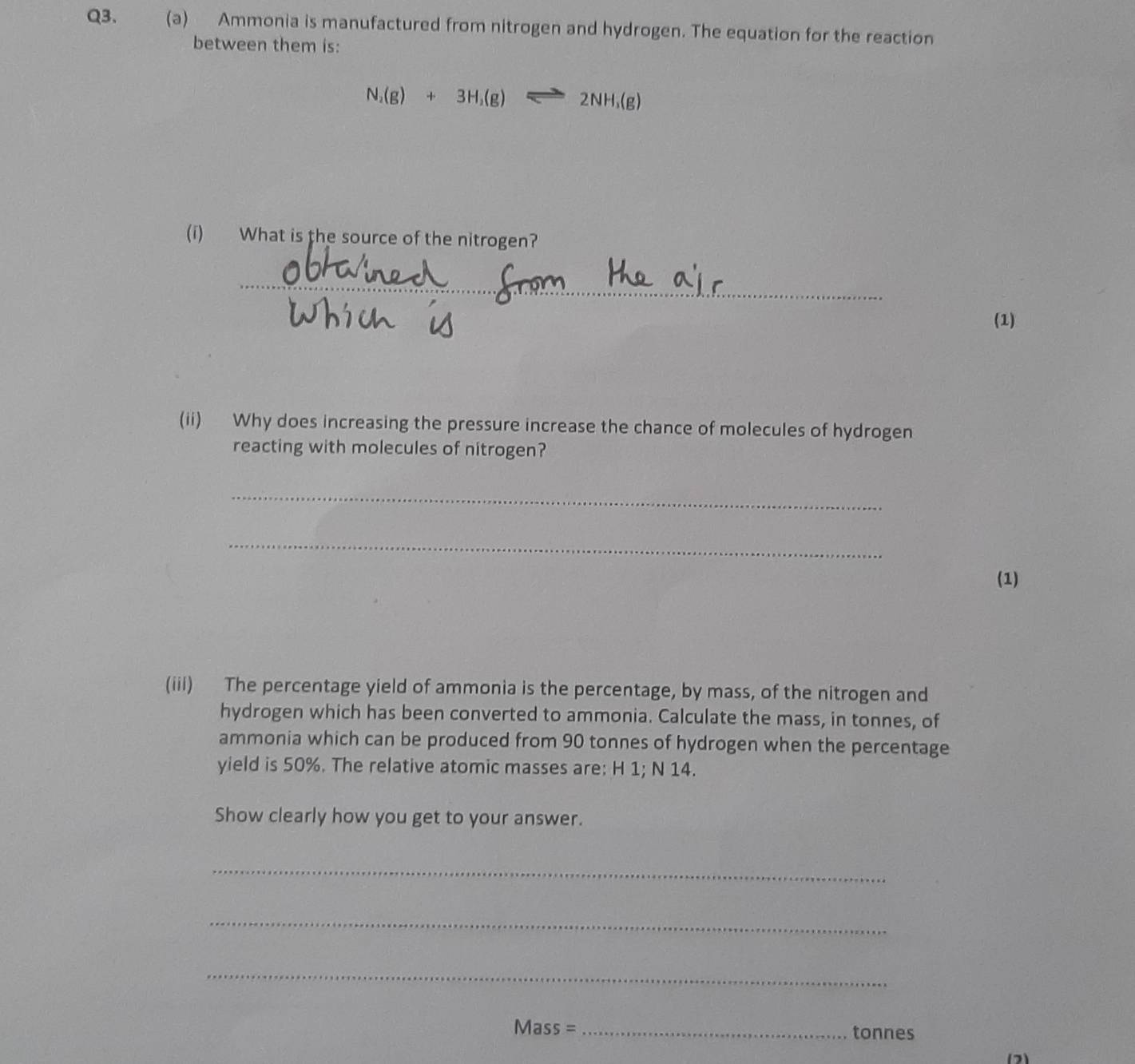 Ammonia is manufactured from nitrogen and hydrogen. The equation for the reaction 
between them is:
N_2(g)+3H_2(g)leftharpoons 2NH_3(g)
(i) What is the source of the nitrogen? 
_ 
(1) 
(ii) Why does increasing the pressure increase the chance of molecules of hydrogen 
reacting with molecules of nitrogen? 
_ 
_ 
(1) 
(iii) The percentage yield of ammonia is the percentage, by mass, of the nitrogen and 
hydrogen which has been converted to ammonia. Calculate the mass, in tonnes, of 
ammonia which can be produced from 90 tonnes of hydrogen when the percentage 
yield is 50%. The relative atomic masses are: H 1; N 14. 
Show clearly how you get to your answer. 
_ 
_ 
_
Mass = _ tonnes
(2)